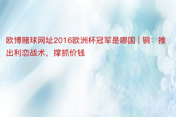 欧博赌球网址2016欧洲杯冠军是哪国 | 铜：推出利恋战术，撑抓价钱