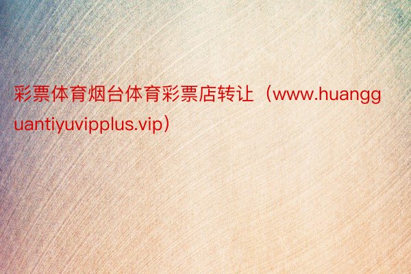 彩票体育烟台体育彩票店转让（www.huangguantiyuvipplus.vip）