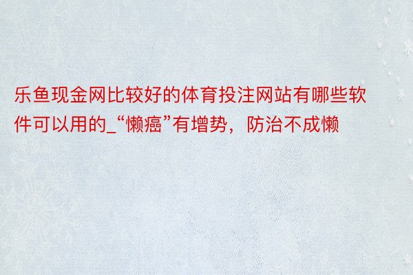 乐鱼现金网比较好的体育投注网站有哪些软件可以用的_“懒癌”有增势，防治不成懒