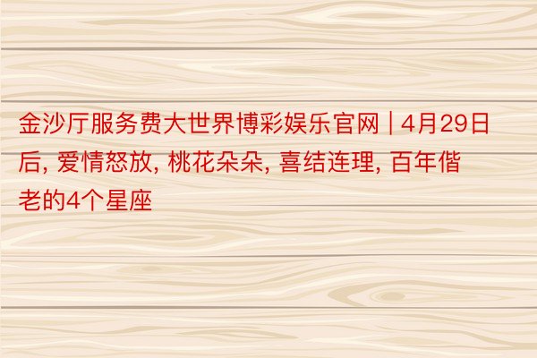 金沙厅服务费大世界博彩娱乐官网 | 4月29日后, 爱情怒放, 桃花朵朵, 喜结连理, 百年偕老的4个星座