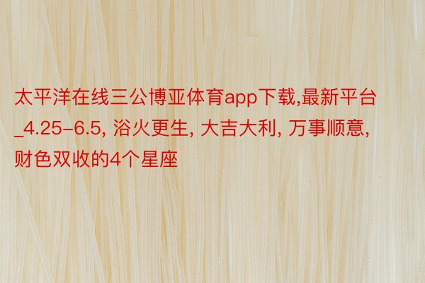 太平洋在线三公博亚体育app下载,最新平台_4.25-6.5, 浴火更生, 大吉大利, 万事顺意, 财色双收的4个星座