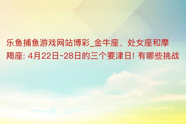 乐鱼捕鱼游戏网站博彩_金牛座、处女座和摩羯座: 4月22日~28日的三个要津日! 有哪些挑战