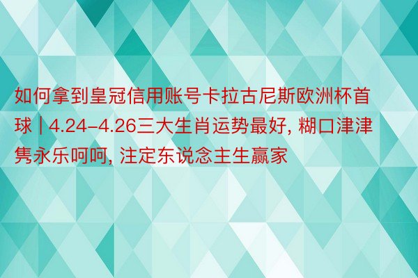 如何拿到皇冠信用账号卡拉古尼斯欧洲杯首球 | 4.24-4.26三大生肖运势最好, 糊口津津隽永乐呵呵, 注定东说念主生赢家