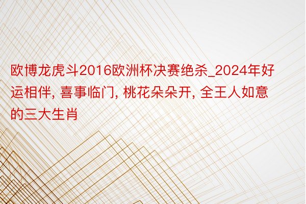 欧博龙虎斗2016欧洲杯决赛绝杀_2024年好运相伴, 喜事临门, 桃花朵朵开, 全王人如意的三大生肖