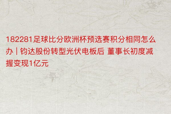 182281足球比分欧洲杯预选赛积分相同怎么办 | 钧达股份转型光伏电板后 董事长初度减握变现1亿元