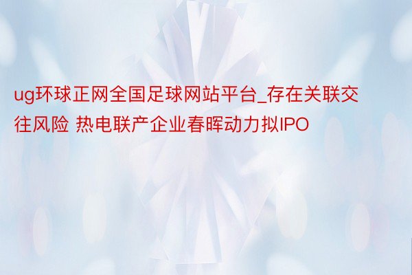 ug环球正网全国足球网站平台_存在关联交往风险 热电联产企业春晖动力拟IPO