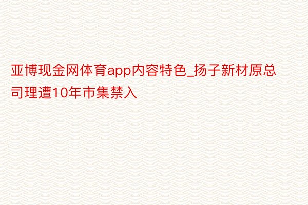 亚博现金网体育app内容特色_扬子新材原总司理遭10年市集禁入