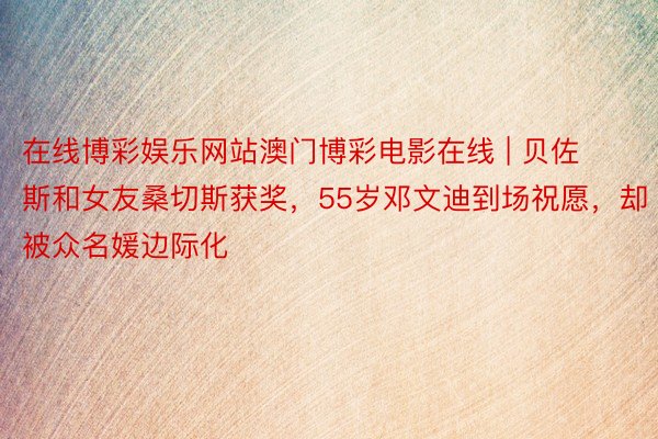 在线博彩娱乐网站澳门博彩电影在线 | 贝佐斯和女友桑切斯获奖，55岁邓文迪到场祝愿，却被众名媛边际化