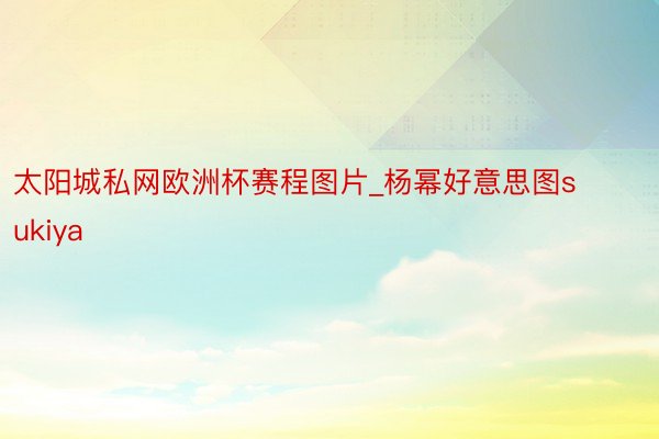 太阳城私网欧洲杯赛程图片_杨幂好意思图sukiya