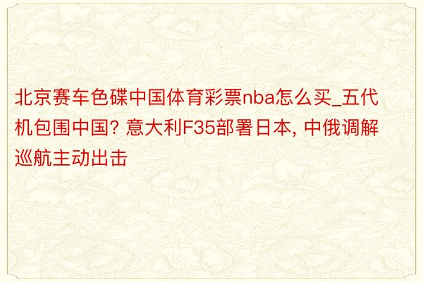 北京赛车色碟中国体育彩票nba怎么买_五代机包围中国? 意大利F35部署日本, 中俄调解巡航主动出击