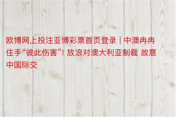 欧博网上投注亚博彩票首页登录 | 中澳冉冉住手“彼此伤害”! 放浪对澳大利亚制裁 故意中国际交