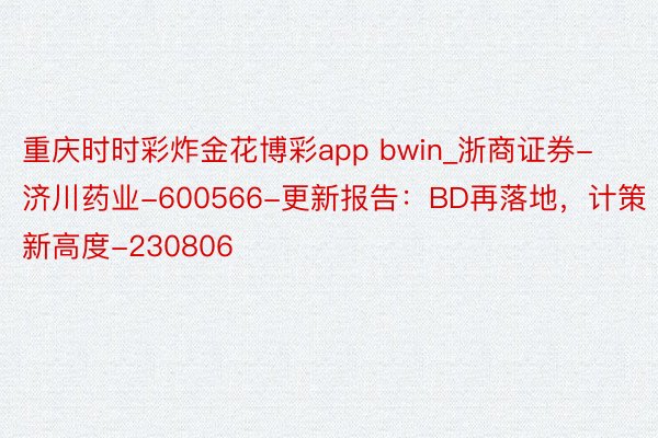 重庆时时彩炸金花博彩app bwin_浙商证券-济川药业-600566-更新报告：BD再落地，计策新高度-230806