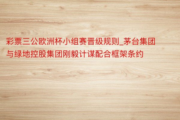 彩票三公欧洲杯小组赛晋级规则_茅台集团与绿地控股集团刚毅计谋配合框架条约