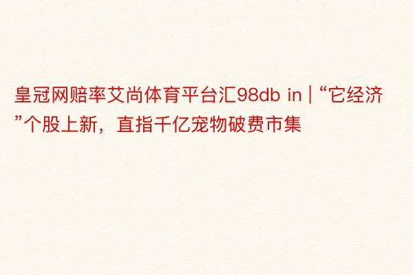 皇冠网赔率艾尚体育平台汇98db in | “它经济”个股上新，直指千亿宠物破费市集