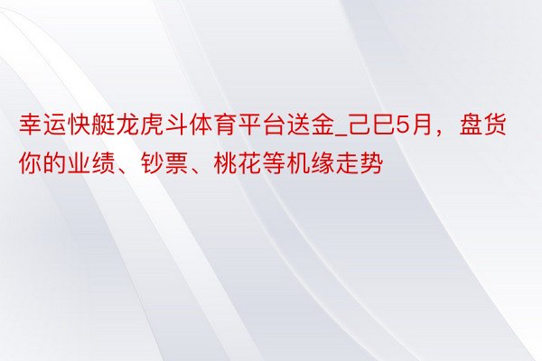 幸运快艇龙虎斗体育平台送金_己巳5月，盘货你的业绩、钞票、桃花等机缘走势