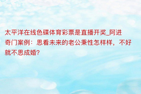 太平洋在线色碟体育彩票是直播开奖_阿进奇门案例：思看未来的老公秉性怎样样，不好就不思成婚？