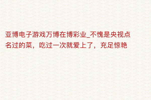 亚博电子游戏万博在博彩业_不愧是央视点名过的菜，吃过一次就爱上了，充足惊艳