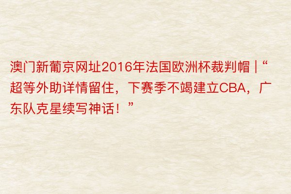 澳门新葡京网址2016年法国欧洲杯裁判帽 | “超等外助详情留住，下赛季不竭建立CBA，广东队克星续写神话！”