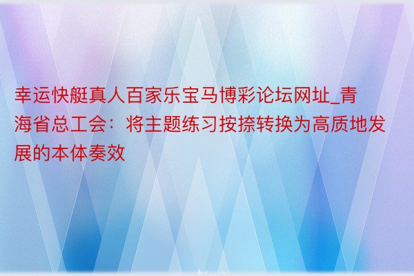 幸运快艇真人百家乐宝马博彩论坛网址_青海省总工会：将主题练习按捺转换为高质地发展的本体奏效