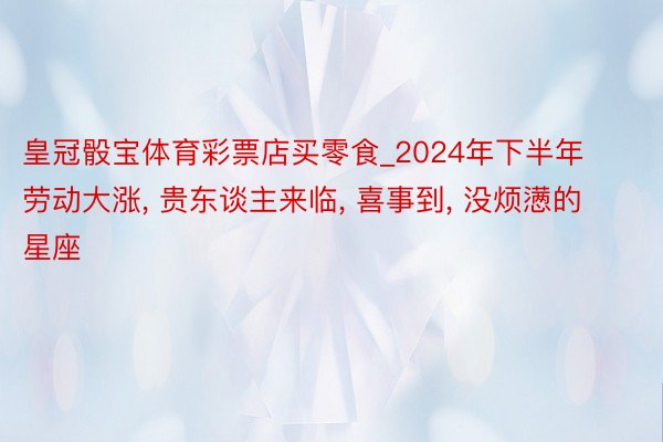 皇冠骰宝体育彩票店买零食_2024年下半年劳动大涨, 贵东谈主来临, 喜事到, 没烦懑的星座