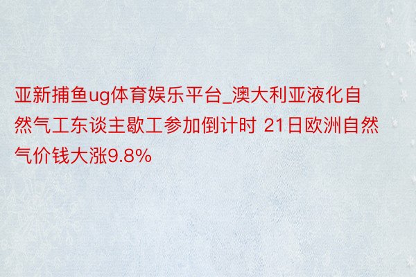 亚新捕鱼ug体育娱乐平台_澳大利亚液化自然气工东谈主歇工参加倒计时 21日欧洲自然气价钱大涨9.8%