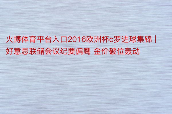 火博体育平台入口2016欧洲杯c罗进球集锦 | 好意思联储会议纪要偏鹰 金价破位轰动