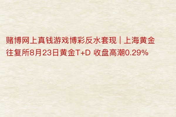 赌博网上真钱游戏博彩反水套现 | 上海黄金往复所8月23日黄金T+D 收盘高潮0.29%