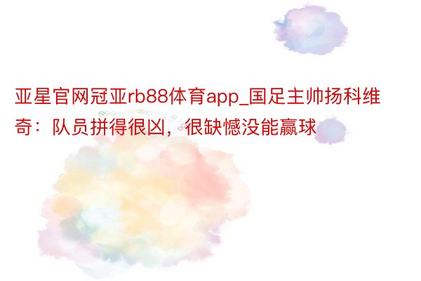 亚星官网冠亚rb88体育app_国足主帅扬科维奇：队员拼得很凶，很缺憾没能赢球