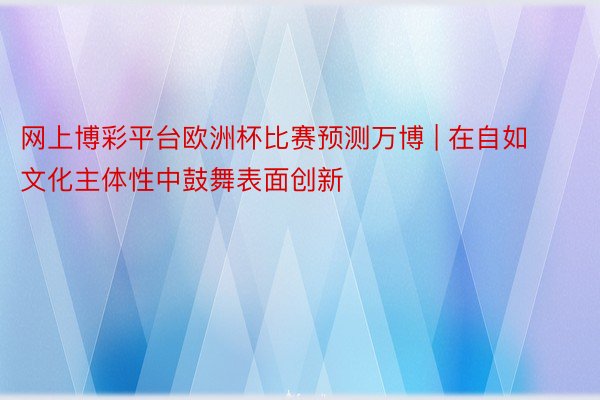 网上博彩平台欧洲杯比赛预测万博 | 在自如文化主体性中鼓舞表面创新