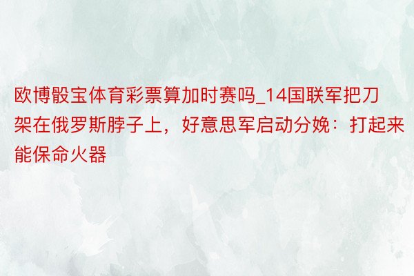 欧博骰宝体育彩票算加时赛吗_14国联军把刀架在俄罗斯脖子上，好意思军启动分娩：打起来能保命火器