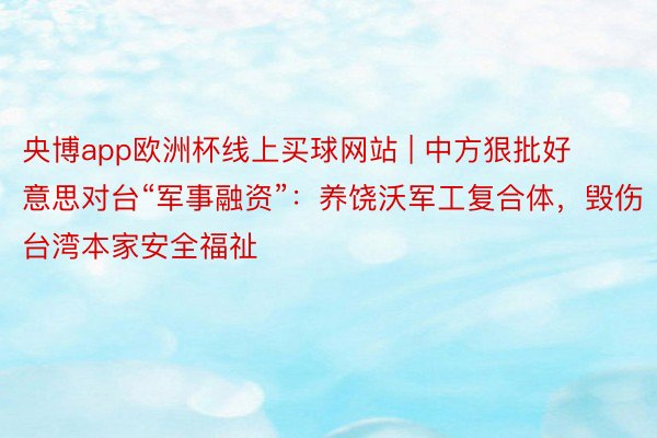 央博app欧洲杯线上买球网站 | 中方狠批好意思对台“军事融资”：养饶沃军工复合体，毁伤台湾本家安全福祉