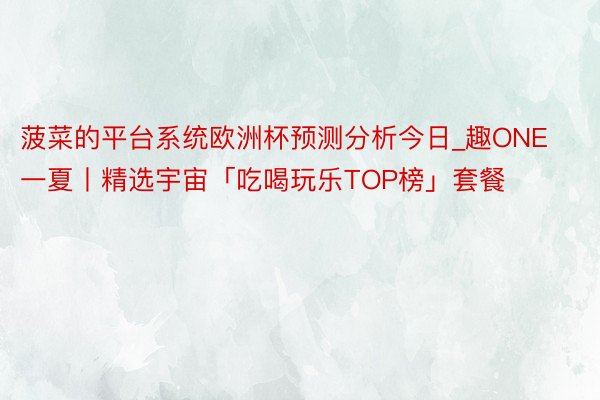 菠菜的平台系统欧洲杯预测分析今日_趣ONE一夏丨精选宇宙「吃喝玩乐TOP榜」套餐