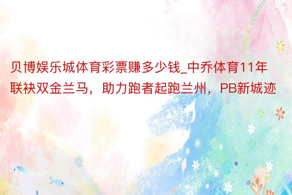 贝博娱乐城体育彩票赚多少钱_中乔体育11年联袂双金兰马，助力跑者起跑兰州，PB新城迹