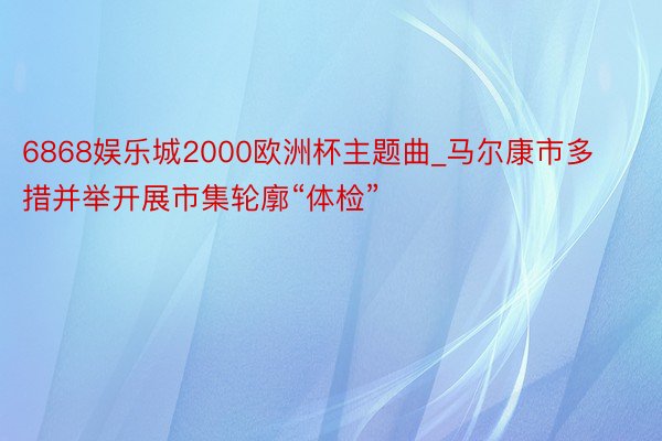 6868娱乐城2000欧洲杯主题曲_马尔康市多措并举开展市集轮廓“体检”