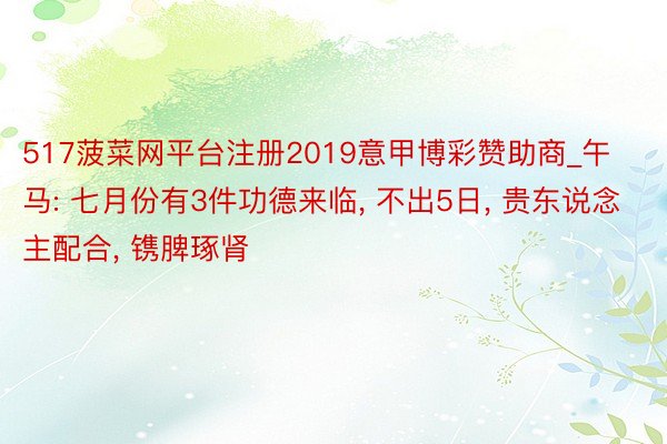 517菠菜网平台注册2019意甲博彩赞助商_午马: 七月份有3件功德来临, 不出5日, 贵东说念主配合, 镌脾琢肾