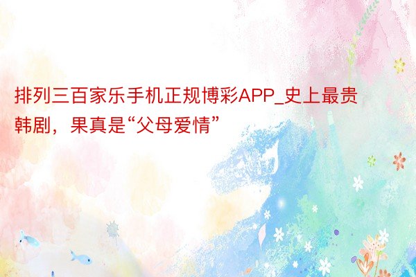 排列三百家乐手机正规博彩APP_史上最贵韩剧，果真是“父母爱情”