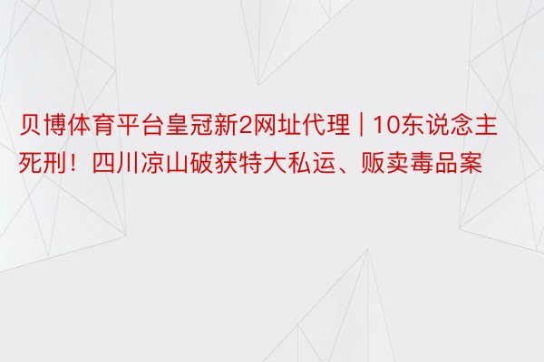 贝博体育平台皇冠新2网址代理 | 10东说念主死刑！四川凉山破获特大私运、贩卖毒品案