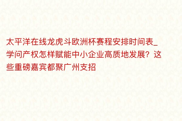 太平洋在线龙虎斗欧洲杯赛程安排时间表_学问产权怎样赋能中小企业高质地发展？这些重磅嘉宾都聚广州支招