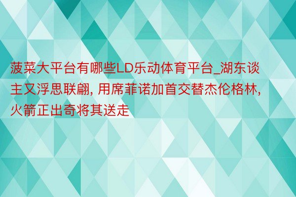 菠菜大平台有哪些LD乐动体育平台_湖东谈主又浮思联翩, 用席菲诺加首交替杰伦格林, 火箭正出奇将其送走