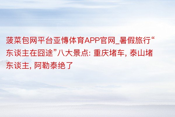 菠菜包网平台亚慱体育APP官网_暑假旅行“东谈主在囧途”八大景点: 重庆堵车, 泰山堵东谈主, 阿勒泰绝了