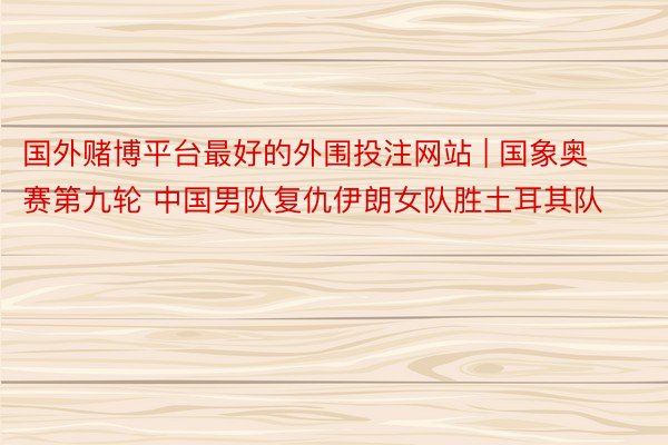 国外赌博平台最好的外围投注网站 | 国象奥赛第九轮 中国男队复仇伊朗女队胜土耳其队