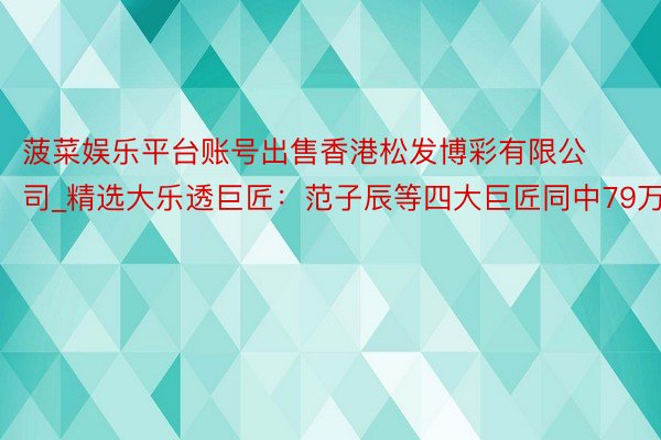 菠菜娱乐平台账号出售香港松发博彩有限公司_精选大乐透巨匠：范子辰等四大巨匠同中79万