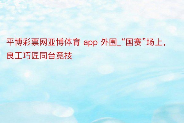 平博彩票网亚博体育 app 外围_“国赛”场上，良工巧匠同台竞技