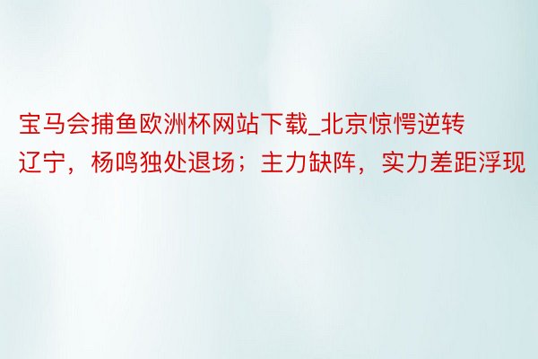 宝马会捕鱼欧洲杯网站下载_北京惊愕逆转辽宁，杨鸣独处退场；主力缺阵，实力差距浮现