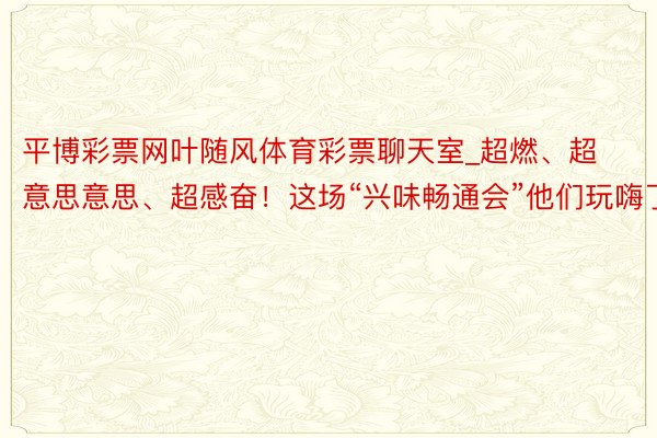 平博彩票网叶随风体育彩票聊天室_超燃、超意思意思、超感奋！这场“兴味畅通会”他们玩嗨了