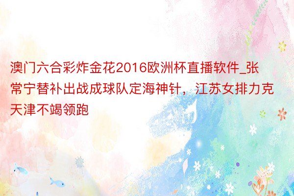 澳门六合彩炸金花2016欧洲杯直播软件_张常宁替补出战成球队定海神针，江苏女排力克天津不竭领跑