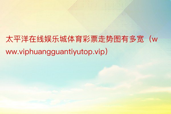 太平洋在线娱乐城体育彩票走势图有多宽（www.viphuangguantiyutop.vip）