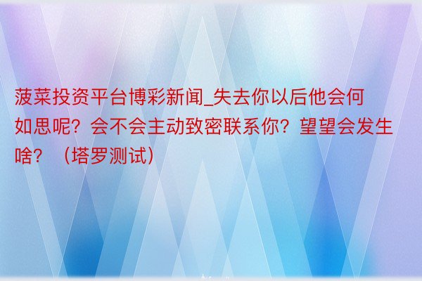 菠菜投资平台博彩新闻_失去你以后他会何如思呢？会不会主动致密联系你？望望会发生啥？（塔罗测试）