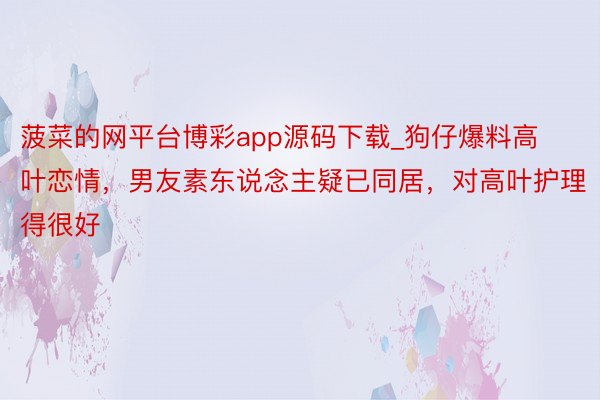 菠菜的网平台博彩app源码下载_狗仔爆料高叶恋情，男友素东说念主疑已同居，对高叶护理得很好