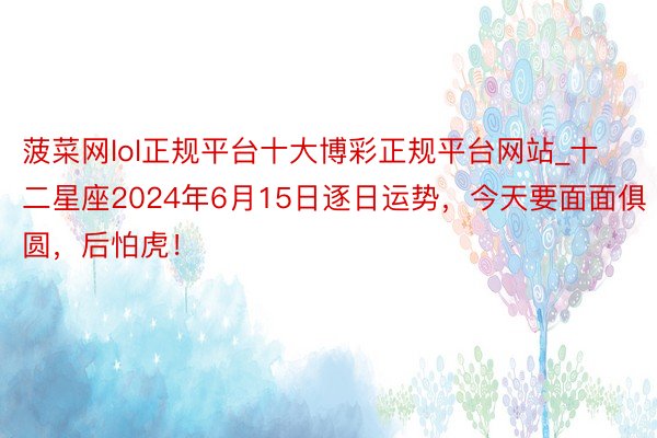 菠菜网lol正规平台十大博彩正规平台网站_十二星座2024年6月15日逐日运势，今天要面面俱圆，后怕虎！